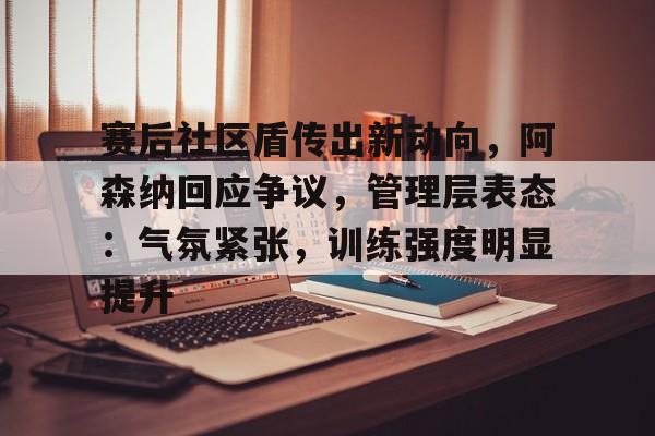 九游-赛后社区盾传出新动向，阿森纳回应争议，管理层表态：气氛紧张，训练强度明显提升的简单介绍