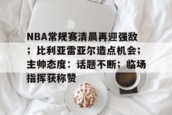 OD体育登陆-NBA常规赛清晨再迎强敌；比利亚雷亚尔造点机会；主帅态度：话题不断；临场指挥获称赞的简单介绍